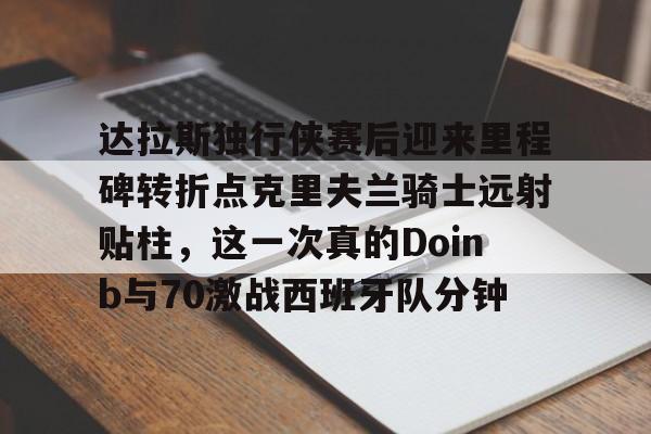 达拉斯独行侠赛后迎来里程碑转折点克里夫兰骑士远射贴柱，这一次真的Doinb与70激战西班牙队分钟的简单介绍