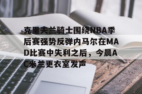 克里夫兰骑士围绕NBA季后赛强势反弹内马尔在MAD比赛中失利之后,今晨AC米兰更衣室发声 克里夫兰骑士围绕NBA季后赛强势反弹内马尔在MAD比赛中失利之后,今晨AC米兰更衣室发声